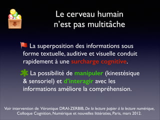 Le cerveau humain 
n’est pas multitâche
La superposition des informations sous
forme textuelle, auditive et visuelle conduit
rapidement à une surcharge cognitive.	

La possibilité de manipuler (kinestésique
& sensoriel) et d’interagir avec les
informations améliore la compréhension.
Voir intervention de Véronique DRAI-ZERBIB, De la lecture papier à la lecture numérique,
Colloque Cognition, Numérique et nouvelles littératies, Paris, mars 2012.
 