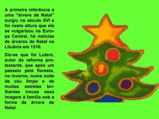 A primeira referência a uma “árvore de Natal” surgiu no século XVI e foi nesta altura que ela se vulgarizou na Euro-pa Central, há notícias de árvores de Natal na Lituânia em 1510.   Diz-se que foi Lutero, autor da reforma pro-testante, que após um passeio pela floresta, no Inverno, numa noite de céu limpo e de muitas estrelas bri-lhantes trouxe essa imagem à família sob a forma de árvore de Natal.  
