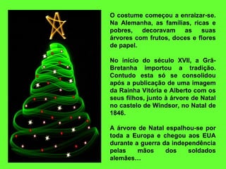 O costume começou a enraizar-se. Na Alemanha, as famílias, ricas e pobres, decoravam as suas árvores com frutos, doces e flores de papel.    No início do século XVII, a Grã-Bretanha importou a tradição. Contudo esta só se consolidou após a publicação de uma imagem da Rainha Vitória e Alberto com os seus filhos, junto à árvore de Natal no castelo de Windsor, no Natal de 1846.   A árvore de Natal espalhou-se por toda a Europa e chegou aos EUA durante a guerra da independência pelas mãos dos soldados alemães… 