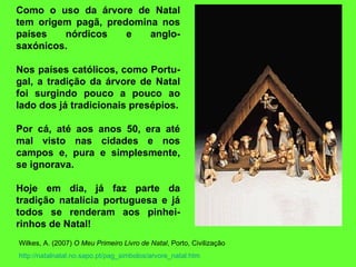 Como o uso da árvore de Natal tem origem pagã, predomina nos países nórdicos e anglo-saxónicos.  Nos países católicos, como Portu-gal, a tradição da árvore de Natal foi surgindo pouco a pouco ao lado dos já tradicionais presépios.   Por cá, até aos anos 50, era até mal visto nas cidades e nos campos e, pura e simplesmente, se ignorava.  Hoje em dia, já faz parte da tradição natalícia portuguesa e já todos se renderam aos pinhei-rinhos de Natal! Wilkes, A. (2007)  O Meu Primeiro Livro de Natal , Porto, Civilização http:// natalnatal.no.sapo.pt / pag_simbolos / arvore_natal.htm 