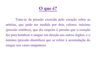 O que é?
        Trata-se da pressão exercida pelo coração sobre as
artérias, que pode ser medida por dois valores; máximo
(pressão sistólica), que diz respeito à pressão que o coração
faz para bombear o sangue em direção aos outros órgãos, e o
mínimo (pressão diastólica) que se refere à acomodação do
sangue nos vasos sanguíneos.
 