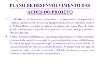 PLANO DE DESENVOLVIMENTO DAS
          AÇÕES DO PROJETO
•   O HIPERDIA é um Sistema de Cadastramento e Acompanhamento de Hipertensos e
    Diabéticos captados no Plano Nacional de Reorganização da Atenção à hipertensão arterial e
    ao Diabetes Mellitus, em todas as unidades ambulatoriais do Sistema Único de Saúde,
    gerando informações para os gerentes locais, gestores das secretarias municipais, estaduais e
    Ministério da Saúde;
•   A Saúde da Família é entendida como uma estratégia de reorientação do modelo assistencial,
    operacionalizada mediante a implantação de equipes multiprofissionais em unidades básicas
    de saúde. Estas equipes são responsáveis pelo acompanhamento de um número definido de
    famílias, localizadas em uma área geográfica delimitada. As equipes atuam com ações de
    promoção da saúde, prevenção, recuperação, reabilitação de doenças e agravos mais
    freqüentes, e na manutenção da saúde desta comunidade.
 