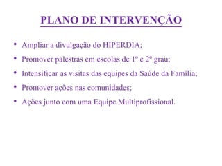 PLANO DE INTERVENÇÃO
•   Ampliar a divulgação do HIPERDIA;
•   Promover palestras em escolas de 1º e 2º grau;
•   Intensificar as visitas das equipes da Saúde da Família;
•   Promover ações nas comunidades;
•   Ações junto com uma Equipe Multiprofissional.
 