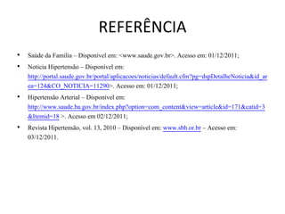 REFERÊNCIA
•   Saúde da Familia – Disponível em: <www.saude.gov.br>. Acesso em: 01/12/2011;
•   Noticia Hipertensão – Disponível em:
    http://portal.saude.gov.br/portal/aplicacoes/noticias/default.cfm?pg=dspDetalheNoticia&id_ar
    ea=124&CO_NOTICIA=11290>. Acesso em: 01/12/2011;
•   Hipertensão Arterial – Disponível em:
    http://www.saude.ba.gov.br/index.php?option=com_content&view=article&id=171&catid=3
    &Itemid=18 >. Acesso em 02/12/2011;
•   Revista Hipertensão, vol. 13, 2010 – Disponível em: www.sbh.or.br – Acesso em:
    03/12/2011.
 