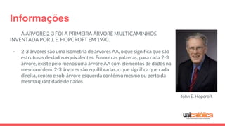 Informações
- A ÁRVORE 2-3 FOI A PRIMEIRA ÁRVORE MULTICAMINHOS,
INVENTADA POR J. E. HOPCROFT EM 1970.
- 2-3 árvores são uma isometria de árvores AA, o que significa que são
estruturas de dados equivalentes. Em outras palavras, para cada 2-3
árvore, existe pelo menos uma árvore AA com elementos de dados na
mesma ordem. 2-3 árvores são equilibradas, o que significa que cada
direita, centro e sub-árvore esquerda contém o mesmo ou perto da
mesma quantidade de dados.
John E. Hopcroft
 