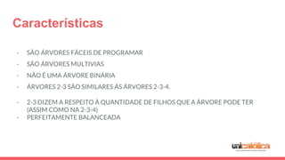 Características
- SÃO ÁRVORES FÁCEIS DE PROGRAMAR
- SÃO ÁRVORES MULTIVIAS
- NÃO É UMA ÁRVORE BINÁRIA
- ÁRVORES 2-3 SÃO SIMILARES ÀS ÁRVORES 2-3-4.
- 2-3 DIZEM A RESPEITO À QUANTIDADE DE FILHOS QUE A ÁRVORE PODE TER
(ASSIM COMO NA 2-3-4)
- PERFEITAMENTE BALANCEADA
 