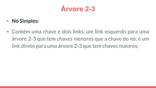 Árvore 2-3
▪ Nó Simples:
▪ Contém uma chave e dois links; um link esquerdo para uma
árvore 2-3 que tem chaves menores que a chave do nó; e um
link direto para uma árvore 2-3 que tem chaves maiores;
 