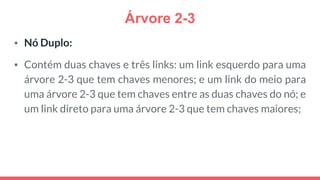 Árvore 2-3
▪ Nó Duplo:
▪ Contém duas chaves e três links: um link esquerdo para uma
árvore 2-3 que tem chaves menores; e um link do meio para
uma árvore 2-3 que tem chaves entre as duas chaves do nó; e
um link direto para uma árvore 2-3 que tem chaves maiores;
 
