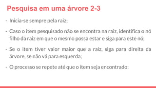 Pesquisa em uma árvore 2-3
- Inicia-se sempre pela raiz;
- Caso o item pesquisado não se encontra na raiz, identifica o nó
filho da raiz em que o mesmo possa estar e siga para este nó;
- Se o item tiver valor maior que a raiz, siga para direita da
árvore, se não vá para esquerda;
- O processo se repete até que o item seja encontrado;
 