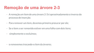 Remoção de uma árvore 2-3
- A remoção um item de uma árvore 2-3 é aproximadamente o inverso do
processo de inserção;
- Para remover um item, devemos primeiro procurar por ele;
- Se o item a ser removido estiver em uma folha com dois itens;
- simplesmente o excluímos;
- o removemos trocando-o item da árvores;
 