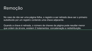 No caso de não ser uma página folha, o registro a ser retirado deve ser o primeiro
substituído por um registro contendo uma chave adjacente.
Quando a chave é retirada, o número de chaves da página pode resultar menor
que ordem da árvore, existem 2 tratamentos: concatenação e redistribuição.
 