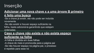 Adicionar uma nova chave x a uma árvore B primeiro
é feito uma busca
-Se a chave já existir, ela não pode ser incluída
novamente
-Se não existir e houver espaço suficiente na
folha, basta adicioná-la garantindo que estejam
ordenadas
Caso a chave não exista e não exista espaço
suficiente na folha
-A folha é dividida em duas folhas
-A chave do meio é promovida para a página pai
-Se não houver espaço na página pai, o processo
é repetido para esse nó
 