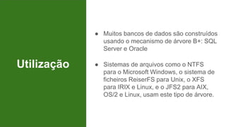 Utilização
● Muitos bancos de dados são construídos
usando o mecanismo de árvore B+: SQL
Server e Oracle
● Sistemas de arquivos como o NTFS
para o Microsoft Windows, o sistema de
ficheiros ReiserFS para Unix, o XFS
para IRIX e Linux, e o JFS2 para AIX,
OS/2 e Linux, usam este tipo de árvore.
 
