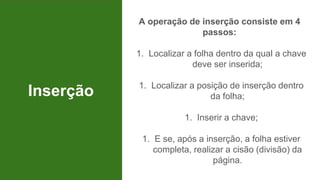 Inserção
A operação de inserção consiste em 4
passos:
1. Localizar a folha dentro da qual a chave
deve ser inserida;
1. Localizar a posição de inserção dentro
da folha;
1. Inserir a chave;
1. E se, após a inserção, a folha estiver
completa, realizar a cisão (divisão) da
página.
 