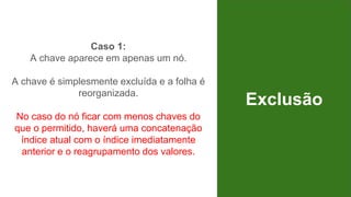 Exclusão
Caso 1:
A chave aparece em apenas um nó.
A chave é simplesmente excluída e a folha é
reorganizada.
No caso do nó ficar com menos chaves do
que o permitido, haverá uma concatenação
índice atual com o índice imediatamente
anterior e o reagrupamento dos valores.
 