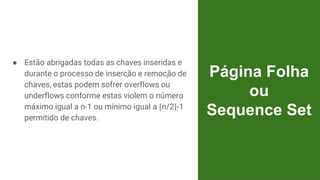 ● Estão abrigadas todas as chaves inseridas e
durante o processo de inserção e remoção de
chaves, estas podem sofrer overflows ou
underflows conforme estas violem o número
máximo igual a n-1 ou mínimo igual a ⌈n/2⌉-1
permitido de chaves.
Página Folha
ou
Sequence Set
 