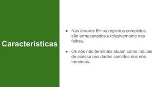 ● Nas árvores B+ os registros completos
são armazenados exclusivamente nas
folhas.
● Os nós não terminais atuam como índices
de acesso aos dados contidos nos nós
terminais.
Características
 