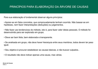 PRINCÍPIOS PARA ELABORAÇÃO DA ÁRVORE DE CAUSAS

Para sua elaboração é fundamental observar alguns princípios:
• Apoiar-se em fatos concretos, que comprovadamente tenham ocorrido. Não basear-se em
hipóteses, nem fazer interpretações (deduções) ou julgamentos.
• Não fazer uso tendencioso do método, isto é, para fazer valer ideias pessoais. O método foi
desenvolvido para ser explorado em grupo.

• Deve ser bem feita, bem elaborada e transparente.
• Se analisada em grupo, não deve haver hierarquia entre seus membros, todos devem ter peso
igual.
• Seu objetivo é procurar estabelecer as causas básicas, e não buscar culpados..
• O resultado não deve indicar apenas uma causa, mas várias.

Árvore de Causas
Slide 2

 