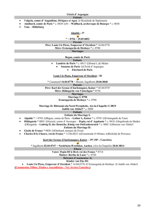 Ulrich d' Argengau
                                                  Enfants
        Vulgrin, comte d' Angoulême, Périguex et Agen    Rosalinde de Septimania
        Adalhard, comte de Paris * c. 0830 N - Wulfhard, archeveque de Bourges * c. 0830
        Ymo - Hildeburg

                                                 Alpaïde - 37

                                             * < 0794 + 29.05.0852
                                                    Parents
                          Père: Louis I le Pieux, Empereur d' Occident * 16.04.0778
                                  Mère: Ermengarda de Hesbaye * c. 0780
                                                   Marriages

                                           Begon, comte de Paris
                                                  Enfants
                                    Landrée de Paris * c. 0815 Donat I, de Melun
                                       Susanne de Paris Ulrich d' Argengau
                                                 Eberhard de Paris

                                 Louis I le Pieux, Empereur d' Occident - 38

                            * Casseneuil 16.04.0778 + Hessen, Ingelheim 20.06.0840
                                                   Parents
                          Père: Karl der Grosse (Charlemagne), Kaiser * 02.04.0747
                                  Mère: Hildegarde von Vintschgau * 0758
                                                  Marriages
                                               Marriage I: 0798
                                      Ermengarda de Hesbaye * c. 0780

                      Marriage II: Rhénanie-du-Nord-Westphalie, Aix-la-Chapelle 02.0819
                                          Judith von Altdorf * c. 0800
                                                    Enfants
                                            Enfants du Marriage I:
        Alpaïde * < 0794 Begon, comte de Paris - Lothar I., Kaiser * c. 0795 Ermengarde de Tours
        Hildegarde * 0803 Gerard, comte d' Auvergne - Pepin, roi d' Aquitanie * c. 0810 Ingeltrude de Madrie
          Ringarda - Ludwig II. der Deutsche, König von Ostfrankenreich * c. 0805 Hemma von Altdorf
                                            Enfants du Marriage II:
        Gisela de France * 0820 Eberhard, marquis de Frioul
        Charles II le Chauve, roi de France * 13.06.0823 Ermentrude d' Orléans Richilde de Provence

                        Karl der Grosse (Charlemagne), Kaiser – 39º (50º - Cancelas).

             * Ingelheim 02.04.0747 + Nordrhein-Westfalen, Aachen, (Aix-la-Chapelle) 28.01.0814
                                                     Eltern
                                 Vater: Pepin III le Bref, roi des Francs * 0714
                                       Mutter: Berthe de Laon * c. 0720
                                           Heiraten (Casamentos: 6)
                                              Kinder von Ehe III:
         Louis I le Pieux, Empereur d' Occident * 16.04.0778        Ermengarda de Hesbaye Judith von Altdorf
(Casamentos, Filhos, Títulos e Ascendência – Ver Árvore Cancelas.)




                                                                                                           20
 