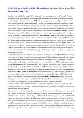 RASCUNHO da própria confissão e juramento que por morte deixou a seus filhos
Álvaro Soares da Cunha (1)

Diz Álvaro Soares da Cunha, fidalgo cidadão da cidade do Porto, que ora é assistente em S. Vicente do Pinheiro,
termo da dita cidade, que ele é homem de noventa anos e foi vereador na referida cidade três vezes e guarda-mor um
ano em tempo de peste por mandado de el-rei D. Manuel, que santa glória haja, e antes e depois servi a coroa destes
reinos, tanto neles como em França, Aragão, Castela e Portugal, com muita fazenda, tudo com muita honra e verdade
em serviço dos senhores reis deste reino, em cujo tempo fui casado 2 vezes; e houve da primeira mulher três filhos, a
saber: António Soares, que faleceu na Índia em serviço deste reino, outro chamado Cristóvão Soares que ora também
lá vive casado em serviço de el-rei presente e há muitos anos, e outro chamado Martim Soares da Cunha, cavaleiro-
fidalgo da casa de el-rei D. João II. que santa glória haja; ora estante em Lagos por capitão da gente de pé e sargento-
mor por seu mandado. E desta derradeira mulher tenho a Diogo Soares da Cunha, que veio este ano de Ceuta, aonde
esteve muito tempo em serviço de el-rei e de lá o fizeram cavaleiro, de que traz certidão, e mais tive a Salvador Soares
de Carvalho, que ficou na sua casa comigo no cuidado das suas fazendas, os quais são todos de legítimo matrimónio e
Sua Alteza os tem já por seus e os mandou assentar em seus livros no mesmo foro de seu irmão Martim Soares e a ele
e aos outros fará mercê como a filhos de quem são e sangue que tem como adiante se dirá e a mim fará nisso muita, etc.
E por que não deve passar a notícia e memória dos antepassados por míngua de seus defeitos e que não tão-somente
parece havê-los porque não são notificados (claro que seja tarde dão sempre a cada um o que é seu) e por que não seja
havido por de pouco saber.
Diz a V. Alteza como a seu rei e senhor que a ele suplicante foi declarado por sua mãe D. Maria da Cunha, estando já
viúva) que el-rei D. Afonso V, estando ela moça em casa de sua tia D. Maria da Cunha, mulher de Fernão Coutinho
que depois a casara, tivera parte e ajuntamento com ela o dito rei, que santa glória haja, e a emprenhara e parira um
menino, que fora eu Álvaro, que assim me puseram o nome e me criara a dita sua tia D. Maria da Cunha, mulher do
dito Fernão Coutinho, e depois, quando houvera de ir falar a el-rei, que adoecera e eu não fora, e depois estando el-rei
em Vila Nova de Alvito, que fora lá falar com ele minha mãe D. Maria e que me levara consigo a mostrar a el-rei; e
que eu, por seu falecimento, ficara com a minha tia D. Maria da Cunha, mulher que fora do dito Fernão Coutinho e
já depois o era de Nuno Martins de Porto Carreiro, seu terceiro marido que foi; e aí fui criado em Celorico pelo seu
novo casamento por me fazer nisso muito a minha mãe quando el-rei faleceu (28 de Agosto de 1481). E depois da
morte dos ditos meus tios e minha mãe, fiquei com meu primo Pedro da Cunha Coutinho, primo 1º da dita minha
mãe, a qual me tornou a dizer que eu era seu filho e de el-rei D. Afonso V deste reino e por assim mo dizer tarde e eu
me ver pobre, me casei duas vezes, como acima deixo dito com os filhos que declaro na verdade.
Isto mesmo que aqui certifico me diziam muitos que o sabiam, e eu sempre negava, mas porque agora sou já velho, e
estou em termos de morrer, por declarar a verdade e dar minha fama e de meus herdeiros não perderem esta sua honra e
cobrarem [minha] linhagem; portanto
Peço por muita mercê a Suas Altezas que lhes praza, por amor de Nosso Senhor Jesus Cristo, que queiram suprir e saber
todo o possível em restaurarem a minha boa fama, e nome, e linhagem, porque disto me disseram muitas vezes que
tinham boa notícia e sabedoria, o duque de Bragança D. Fernando, 2º; filho do duque que foi casado com D. Joana de
Castro, filha de uma prima de minha tia D. Maria, o qual andou em Ceuta, como também um pajem que foi do dito
duque, que se chamava Martim de Sousa, e um neto, que ficou de Duarte Peixoto, e uns seus criados, e mais António de
Magalhães, procurador de Lopo Peixoto, e uns padres de Vilela, filhos que foram de João da Maia, e Pedro Gonçalves,
que é muitas vezes rendeiro em Baltar, e Bastião Dinis rendeiro e portageiro da Paiva, e finalmente outros muitos que
disso sabem e alguns de seus criados; e por ser certo eles mo dizerem e disso saberem a verdade, assim o afirmo, e juro,
                                                                                                                         21
 