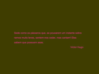 Sede como os pássaros que, ao pousarem um instante sobre
ramos muito leves, sentem-nos ceder, mas cantam! Eles
sabem que possuem asas.
                                               Victor Hugo
 