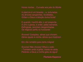 Horas mortas... Curvada aos pés do Monte

A planície é um brasido... e, torturadas,
As árvores sangrentas, revoltadas,
Gritam a Deus a bênção duma fonte!

E quando, manhã alta, o sol posponte
A oiro a giesta, a arder, pelas estradas,
Esfíngicas, recortam desgrenhadas
Os trágicos perfis no horizonte!

Árvores! Corações, almas que choram,
Almas iguais à minha, almas que imploram

Em vão remédio para tanta mágoa!

Árvores! Não choreis! Olhai e vede:
- Também ando a gritar, morta de sede,
Pedindo a Deus a minha gota de água!

                         Florbela Espanca
 