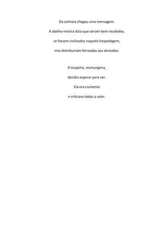 Da colmeia chegou uma mensagem.

A abelha-mestra dizia que seriam bem recebidos,

  se fossem civilizados naquela hospedagem,

   mas distribuiriam ferroadas aos atrevidos.



           A toupeira, resmungona,

           decidiu esperar para ver.

               Ela era ciumenta

           e criticava todos a valer.
 
