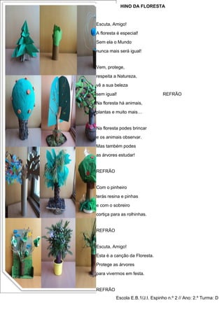 HINO DA FLORESTA


Escuta, Amigo!
A floresta é especial!
Sem ela o Mundo
nunca mais será igual!


Vem, protege,
respeita a Natureza,
vê a sua beleza
sem igual!                        REFRÃO
Na floresta há animais,
plantas e muito mais…


Na floresta podes brincar
e os animais observar.
Mas também podes
as árvores estudar!


REFRÃO


Com o pinheiro
terás resina e pinhas
e com o sobreiro
cortiça para as rolhinhas.


REFRÃO


Escuta, Amigo!
Esta é a canção da Floresta.
Protege as árvores
para vivermos em festa.


REFRÃO
          Escola E.B.1/J.I. Espinho 9n.º Beethoven) 2.º Turma: D
                     (Música: Sinfonia nº de 2 // Ano:
 