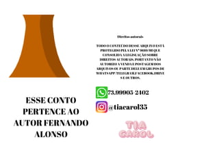 Direitos autorais
TODO O CONTEÚDO DESSE ARQUIVO ESTÁ
PROTEGIDO PELA LEI Nº 9610/98 QUE
CONSOLIDA A LEGISLAÇÃO SOBRE
DIREITOS AUTORAIS. PORTANTO NÃO
AUTORIZO A VENDA E POSTAGEM DOS
ARQUIVOS OU PARTE DELE EM GRUPOS DE
WHATSAPP/TELEGRAM,FACEBOOK,DRIVE
S E OUTROS.
ESSE CONTO
PERTENCE AO
AUTOR FERNANDO
ALONSO
 