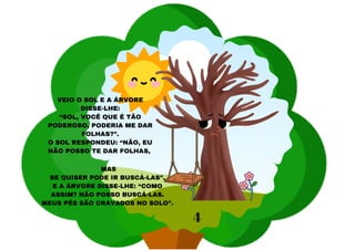 VEIO O SOL E A ÁRVORE
DISSE-LHE:
“SOL, VOCÊ QUE É TÃO
PODEROSO, PODERIA ME DAR
FOLHAS?”.
O SOL RESPONDEU: “NÃO, EU
NÃO POSSO TE DAR FOLHAS,
MAS
SE QUISER PODE IR BUSCÁ-LAS”.
E A ÁRVORE DISSE-LHE: “COMO
ASSIM? NÃO POSSO BUSCÁ-LAS.
MEUS PÉS SÃO CRAVADOS NO SOLO”.
4
 