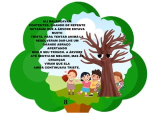 ALI BALANÇAVAM
CONTENTES, QUANDO DE REPENTE
NOTARAM QUE A ÁRVORE ESTAVA
MUITO
TRISTE. PARA TENTAR ANIMÁ-LA
RESOLVERAM DAR-LHE UM
GRANDE ABRAÇO
APERTANDO
BEM O SEU TRONCO. A ÁRVORE
ATÉ SENTIU-SE MELHOR, MAS AS
CRIANÇAS
VIRAM QUE ELA
AINDA CONTINUAVA TRISTE.
8
 