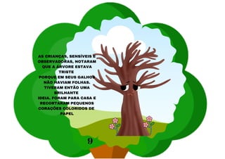 AS CRIANÇAS, SENSÍVEIS E
OBSERVADORAS, NOTARAM
QUE A ÁRVORE ESTAVA
TRISTE
PORQUE EM SEUS GALHOS
NÃO HAVIAM FOLHAS.
TIVERAM ENTÃO UMA
BRILHANTE
IDEIA. FORAM PARA CASA E
RECORTARAM PEQUENOS
CORAÇÕES COLORIDOS DE
PAPEL
9
 