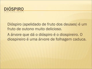 Dióspiro (apelidado de fruto dos deuses) é um
fruto de outono muito delicioso.
A árvore que dá o dióspiro é o diospireiro. O
diospireiro é uma árvore de folhagem caduca.
 