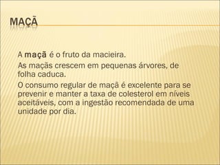 A maçã é o fruto da macieira.
As maçãs crescem em pequenas árvores, de
folha caduca.
O consumo regular de maçã é excelente para se
prevenir e manter a taxa de colesterol em níveis
aceitáveis, com a ingestão recomendada de uma
unidade por dia.
 
