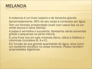 A melancia é um fruto rasteiro e de tamanho grande. 
Aproximadamente, 90% do seu corpo é composto por água.
Tem um formato arredondado (oval) com casca lisa na cor
verde escura e clara (listras).
A polpa é vermelha e suculenta. Apresenta várias sementes
pretas e pequenas na parte interna.
É uma fruta rica em sais minerais (ferro, cálcio e fósforo) e
vitaminas (complexo B, A e C).
Em função da sua grande quantidade de água, atua como
um excelente diurético no corpo humano. Possui também
propriedades digestivas.
 