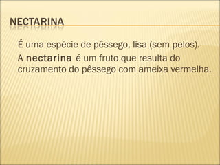 É uma espécie de pêssego, lisa (sem pelos).
A nectarina é um fruto que resulta do
cruzamento do pêssego com ameixa vermelha.
 
