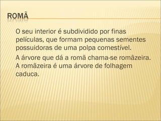 O seu interior é subdividido por finas
películas, que formam pequenas sementes
possuidoras de uma polpa comestível.
A árvore que dá a romã chama-se romãzeira.
A romãzeira é uma árvore de folhagem
caduca.
 