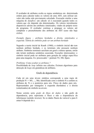 O avaliador de atributos avalia as regras semânticas em determinada
ordem para calcular todos os valores de uma AST, sem utilizar um
valor não tenha sido previamente calculado. Execução similar a uma
máquina de dataflow: um cálculo só é executado quando todos os
valores que ele depende são determinados. Os valores inicialmente
disponíveis advém dos atributos sintetizados, vindos do próprio texto
do programa. O avaliador continua a propagar os valores até
completar o preenchimento dos atributos da AST (caso não haja
ciclos).

Exemplo figura – atributos herdados a direita, sintetizados a
esquerda. Tabela de simbolos pode ser um atributo herdado

Segundo a teoria inicial de Knuth (1968), o simbolo inicial não tem
nenhum atributo herdado, e os terminais não possuem nenhum
atributo. Simbolos terminais auxiliam em geral a sintaxe apenas, ent ão
não teriam nenhuma semäntica associada. Exceções interessantes: o
simbolo inicial pode ter atributos para geraçäo de codigo espec ífica
para uma maquina. Ex: processador = pentium VI, 386, Sparc.

Problema: Como avaliar os atributos ?
Possibilidade de loop infinito nos cálculos. Existem algoritmos para
detecção de loops em gramáticas de atributos.

                       Grafo de dependência

Cada nó em uma árvore sintática corresponde a uma regra de
produção N -> M1, ..., Mn; identificado com o simbolo N e contém os
atributos de N e n ponteiros para nós. Fluxo de dados para nós.
Representados por retangulos à esquerda (herdados) e à direita
(sintetizados) do simbolo na arvore.

Nome correto seria grafo de fluxo de dados e não grafo de
dependencia, pois representa o fluxo e não a dependencia da
informacao (sentido inverso). Se os dados fluem da variavel a para b
entao b depende de a.
 