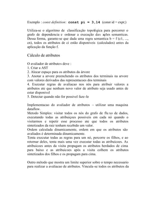 Exemplo : const definition: const pi = 3,14 (const id = expr;)

Utiliza-se o algoritmo de classificação topológica para percorrer o
grafo de dependencia e ordenar a execução das ações semanticas.
Dessa forma, garante-se que dada uma regra semantica b = f (c1, ...,
cn), todos os atributos de ci estão disponiveis (calculados) antes da
aplicação da função f.

Cálculo de atributos

O avaliador de atributos deve :
1. Criar a AST
2. Alocar espaço para os atributos da árvore
3. Anotar a arvore preenchendo os atributos dos terminais na arvore
com valores derivados das representacoes dos terminais
4. Executar regras de avaliacao nos nós para atribuir valores a
atributos ate que nenhum novo valor de atributo seja usado antes de
estar disponivel
5. Detectar quando não for possivel faze-lo

Implementacao do avaliador de atributos – utilizar uma maquina
dataflow.
Metodo Simples: visitar todos os nós do grafo de flu xo de dados,
executando todas as atribuiçoes possiveis em cada nó quando o
visitarmos e repetir esse processo ate que todos os atributos
sintetizados da raiz tenham recebido um valor.
Ordem calculada dinamicamente, ordem em que os atributos são
avaliados é determinada dinamicamente.
Tenta executar todas as regras para um nó, percorre os filhos, e ao
retornar deles, tenta mais uma vez executar todas as atribuicoes. As
atribuicoes antes da visita propagam os atributos herdados de cima
para baixo e as atribuicoes após a visita colhem os atributos
sintetizados dos filhos e os propagam para cima.

Outro método que mostra um limite superior sobre o tempo necessario
para realizar a avaliacao de atributos. Vincula-se todos os atributos da
 