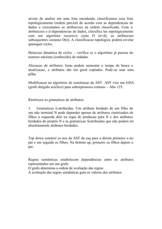 arvore de analise em uma lista encadeada, classificamos essa lista
topologicamente (ordem parcial) de acordo com as dependencias de
dados e executamos as atribuicoes na ordem classificada. Com n
atribuicoes e d dependencias de dados, classifica las topologicamente
com um algoritmo recursivo custa O (n+d), as atribuicoes
subsequentes custarao O(n). A classificacao topologica poderá revelar
quaisquer ciclos.

Deteccao dinamica de ciclos – verifica se o algoritmo já passou do
numero máximo (conhecido) de rodadas.

Alocacao de atributos: listas podem aumentar o tempo de busca e
atualizacao, e atributos são em geral copiados. Pode-se usar uma
pilha.

Modificacao no algoritmo de construcao da AST. AST vira um GDA
(grafo dirigido acíclico) para subexpressoes comuns – Aho 125.


Restricoes as gramaticas de atributos:

1.    Gramaticas L-atribuidas. Um atributo herdado de um filho de
um não terminal N pode depender apenas de atributos sintetizados de
filhos a esquerda dele na regra de producao para N e dos atributos
herdados do proprio N e as gramat icas S-atribuidas que não podem ter
absolutamente atributos herdados.


Top down constroi os nos da AST da esq para a direita primeiro o no
pai e em seguida os filhos. Na bottom up, primeiro os filhos depois o
pai.


Regras semânticas estabelecem dependências entre os atributos
representados em um grafo
O grafo determina a ordem de avaliação das regras
A avaliação das regras semânticas gera os valores dos atributos
 