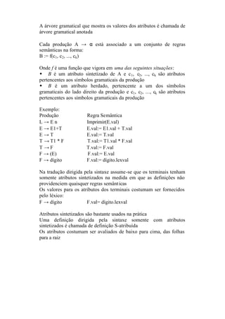 A árvore gramatical que mostra os valores dos atributos é chamada de
árvore gramatical anotada

Cada produção A → α está associado a um conjunto de regras
semânticas na forma:
B := f(c1, c2, ..., ck)

Onde f é uma função que vigora em uma das seguintes situações:
w B é um atributo sintetizado de A e c 1, c2, ..., ck são atributos
pertencentes aos símbolos gramaticais da produção
w B é um atributo herdado, pertencente a um dos símbolos
gramaticais do lado direito da produção e c1, c2, ..., ck são atributos
pertencentes aos símbolos gramaticais da produção

Exemplo:
Produção               Regra Semântica
L→En                   Imprimir(E.val)
E → E1+T               E.val:= E1.val + T.val
E→T                    E.val:= T.val
T → T1 * F             T.val:= T1.val * F.val
T →F                   T.val:= F.val
F → (E)                F.val:= E.val
F → dígito             F.val:= dígito.lexval

Na tradução dirigida pela sintaxe assume-se que os terminais tenham
somente atributos sintetizados na medida em que as definições não
providenciem quaisquer regras semânt icas
Os valores para os atributos dos terminais costumam ser fornecidos
pelo léxico:
F → dígito            F.val= dígito.lexval

Atributos sintetizados são bastante usados na prática
Uma definição dirigida pela sintaxe somente com atributos
sintetizados é chamada de definição S-atribuída
Os atributos costumam ser avaliados de baixo para cima, das folhas
para a raiz
 