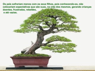 Os pais sofreriam menos com os seus filhos, pois conhecendo-os, não
colocariam expectativas que são suas, na vida dos mesmos, gerando crianças
doentes, frustradas, rebeldes,
e até vazias.
 