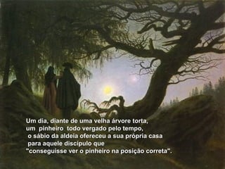 Um dia, diante de uma velha árvore torta,Um dia, diante de uma velha árvore torta,
um pinheiro todo vergado pelo tempo,um pinheiro todo vergado pelo tempo,
o sábio da aldeia ofereceu a sua própria casao sábio da aldeia ofereceu a sua própria casa
para aquele discípulo quepara aquele discípulo que
"conseguisse ver o pinheiro na posição correta"."conseguisse ver o pinheiro na posição correta".
 