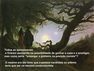 Todos se aproximaram
e ficaram pensando na possibilidade de ganhar a casa e o prestígio,
mas como seria "enxergar o pinheiro na posição correta"?
O mesmo era tão torto que a pessoa candidata ao prêmio
teria que ser no mínimo contorcionista
 