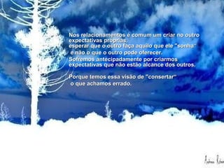 •Nos relacionamentos é comum um criar no outro expectativas próprias,
esperar que o outro faça aquilo que ele "sonha" e não o que o outro pode
oferecer. Sofremos antecipadamente por criarmos expectativas que não estão
alcance dos outros.
Porque temos essa visão de "consertar" o que achamos errado.
Se tentássemos enxergar as coisas como elas realmente são, muito sofrimento
seria poupado.
Nos relacionamentos é comum um criar no outroNos relacionamentos é comum um criar no outro
expectativas próprias,expectativas próprias,
esperar que o outro faça aquilo que ele "sonha“esperar que o outro faça aquilo que ele "sonha“
e não o que o outro pode oferecer.e não o que o outro pode oferecer.
Sofremos antecipadamente por criarmosSofremos antecipadamente por criarmos
expectativas que não estão alcance dos outros.expectativas que não estão alcance dos outros.
Porque temos essa visão de "consertar“Porque temos essa visão de "consertar“
o que achamos errado.o que achamos errado.
 