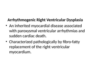Arrhythmogenic Right Ventricular Dysplasia
• An inherited myocardial disease associated
with paroxysmal ventricular arrhythmias and
sudden cardiac death.
• Characterized pathologically by fibro-fatty
replacement of the right ventricular
myocardium.
 