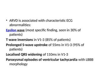 • ARVD is associated with characteristic ECG
abnormalities:
Epsilon wave (most specific finding, seen in 30% of
patients)
T wave inversions in V1-3 (85% of patients)
Prolonged S-wave upstroke of 55ms in V1-3 (95% of
patients)
Localised QRS widening of 110ms in V1-3
Paroxysmal episodes of ventricular tachycardia with LBBB
morphology
 