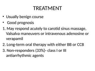 TREATMENT
• Usually benign course
• Good prognosis
1. May respond acutely to carotid sinus massage,
Valsalva maneuvers or intravenous adenosine or
verapamil
2. Long-term oral therapy with either BB or CCB
3. Non-responders (33%)- class I or III
antiarrhythmic agents
 