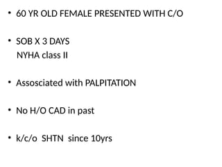 • 60 YR OLD FEMALE PRESENTED WITH C/O
• SOB X 3 DAYS
NYHA class II
• Assosciated with PALPITATION
• No H/O CAD in past
• k/c/o SHTN since 10yrs
 