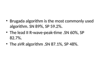 • Brugada algorithm is the most commonly used
algorithm. SN 89%, SP 59.2%.
• The lead II R-wave-peak-time .SN 60%, SP
82.7%.
• The aVR algorithm .SN 87.1%, SP 48%.
 